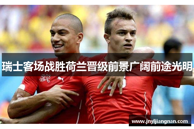 瑞士客场战胜荷兰晋级前景广阔前途光明