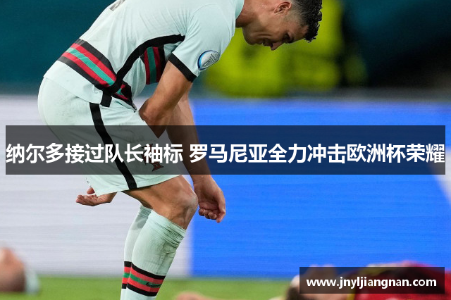 纳尔多接过队长袖标 罗马尼亚全力冲击欧洲杯荣耀