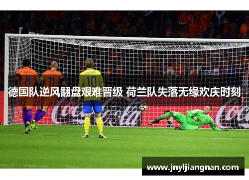 德国队逆风翻盘艰难晋级 荷兰队失落无缘欢庆时刻