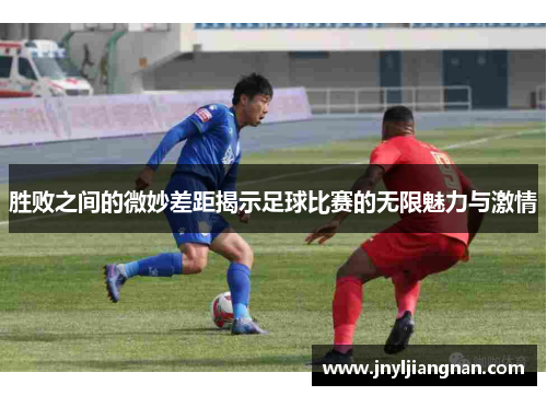 胜败之间的微妙差距揭示足球比赛的无限魅力与激情