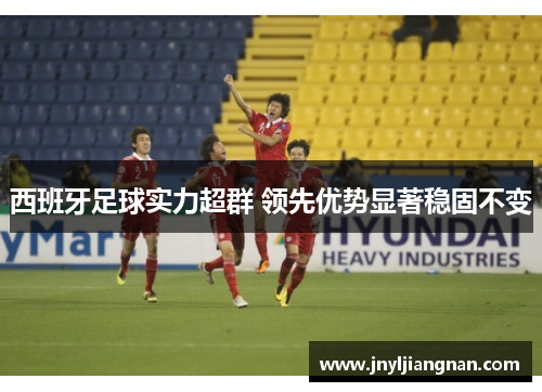 西班牙足球实力超群 领先优势显著稳固不变