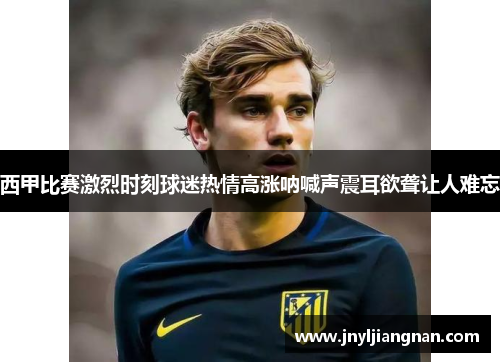西甲比赛激烈时刻球迷热情高涨呐喊声震耳欲聋让人难忘