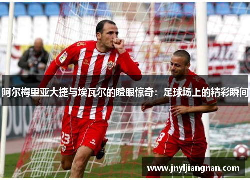阿尔梅里亚大捷与埃瓦尔的瞪眼惊奇：足球场上的精彩瞬间