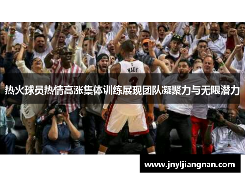热火球员热情高涨集体训练展现团队凝聚力与无限潜力