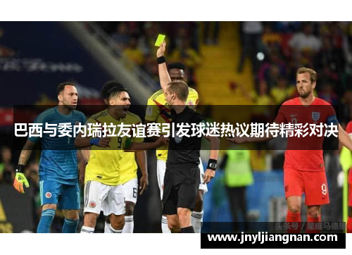 巴西与委内瑞拉友谊赛引发球迷热议期待精彩对决