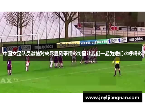 中国女足队员激情对决尽显风采精彩纷呈让我们一起为她们欢呼喝彩