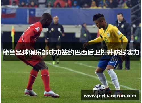 秘鲁足球俱乐部成功签约巴西后卫提升防线实力