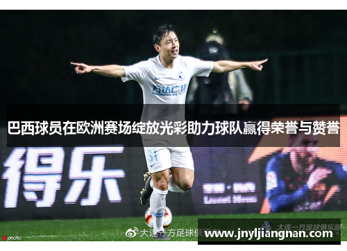 巴西球员在欧洲赛场绽放光彩助力球队赢得荣誉与赞誉