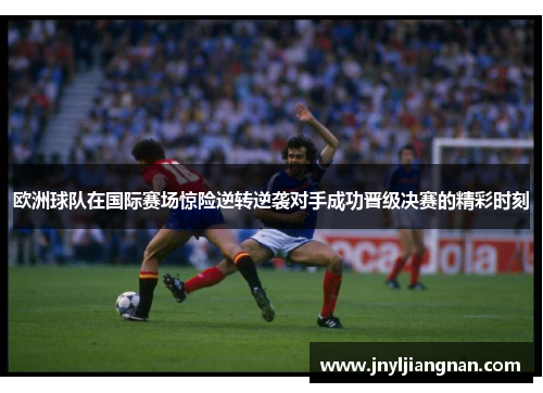 欧洲球队在国际赛场惊险逆转逆袭对手成功晋级决赛的精彩时刻