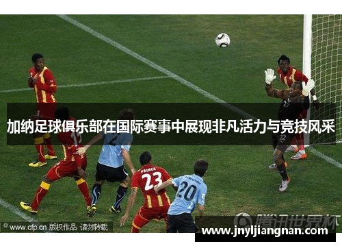 加纳足球俱乐部在国际赛事中展现非凡活力与竞技风采